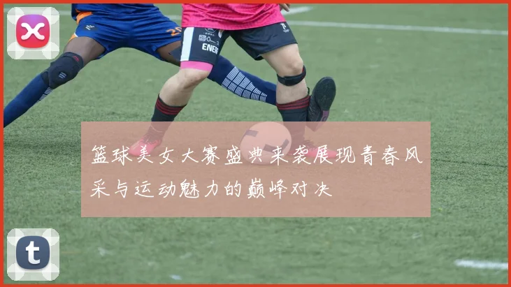 篮球美女大赛盛典来袭展现青春风采与运动魅力的巅峰对决