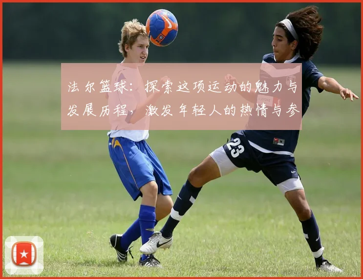 法尔篮球：探索这项运动的魅力与发展历程，激发年轻人的热情与参与感