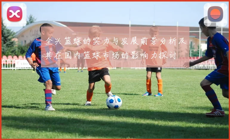 全兴篮球的实力与发展前景分析及其在国内篮球市场的影响力探讨