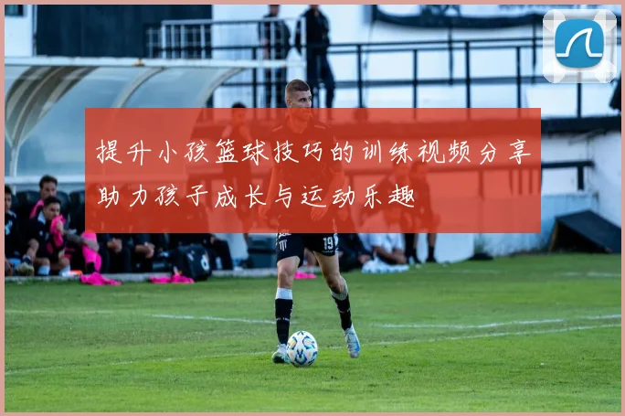 提升小孩篮球技巧的训练视频分享助力孩子成长与运动乐趣