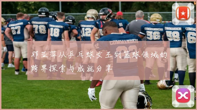 邓亚萍从乒乓球女王到篮球领域的跨界探索与成就分享