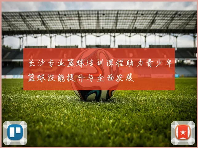 长沙专业篮球培训课程助力青少年篮球技能提升与全面发展