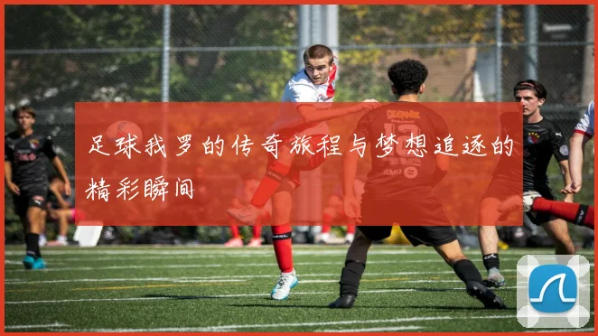 足球我罗的传奇旅程与梦想追逐的精彩瞬间