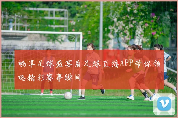 畅享足球盛宴看足球直播APP带你领略精彩赛事瞬间