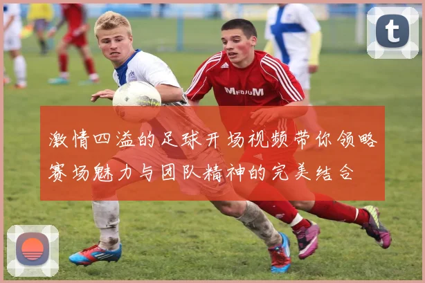 激情四溢的足球开场视频带你领略赛场魅力与团队精神的完美结合