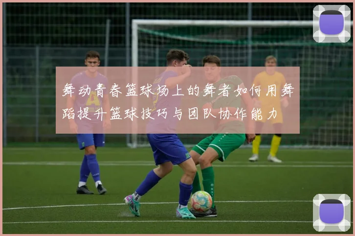 舞动青春篮球场上的舞者如何用舞蹈提升篮球技巧与团队协作能力