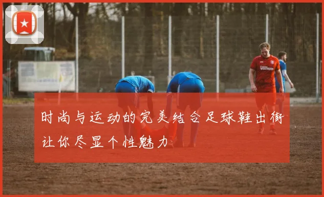 时尚与运动的完美结合足球鞋出街让你尽显个性魅力